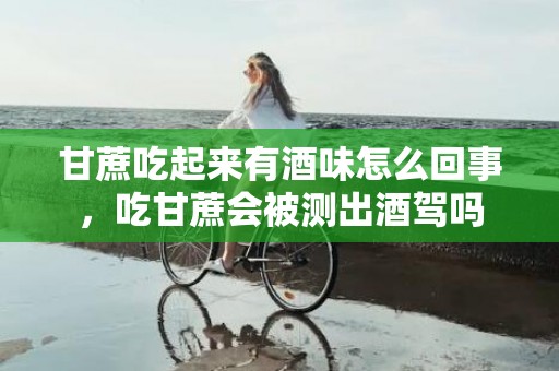 甘蔗吃起来有酒味怎么回事，吃甘蔗会被测出酒驾吗