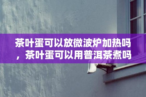 茶叶蛋可以放微波炉加热吗，茶叶蛋可以用普洱茶煮吗