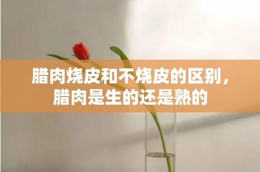 腊肉烧皮和不烧皮的区别，腊肉是生的还是熟的