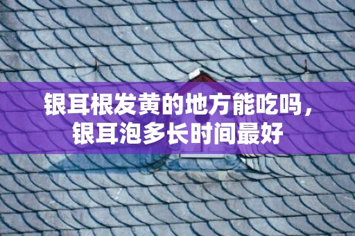 银耳根发黄的地方能吃吗，银耳泡多长时间最好
