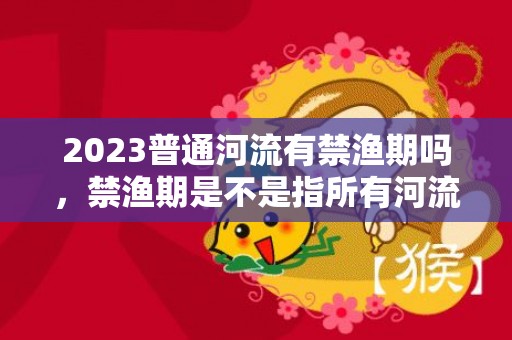 2023普通河流有禁渔期吗，禁渔期是不是指所有河流