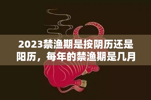 2023禁渔期是按阴历还是阳历，每年的禁渔期是几月份