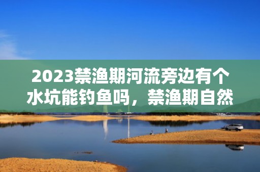 2023禁渔期河流旁边有个水坑能钓鱼吗，禁渔期自然水域全部都不能钓鱼吗