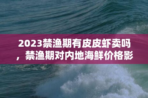 2023禁渔期有皮皮虾卖吗，禁渔期对内地海鲜价格影响大吗