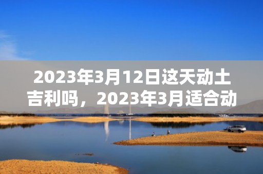 2023年3月12日这天动土吉利吗，2023年3月适合动土的日子有哪些