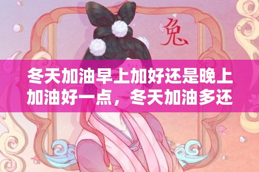 冬天加油早上加好还是晚上加油好一点，冬天加油多还是夏天加油多