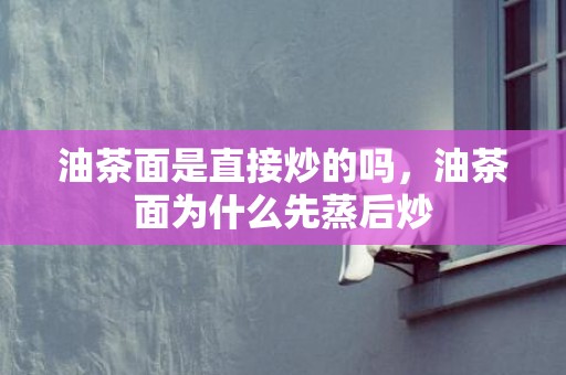 油茶面是直接炒的吗，油茶面为什么先蒸后炒