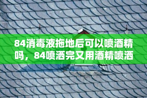 84消毒液拖地后可以喷酒精吗，84喷洒完又用酒精喷洒有事吗