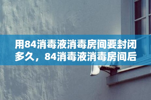 用84消毒液消毒房间要封闭多久，84消毒液消毒房间后多久进入
