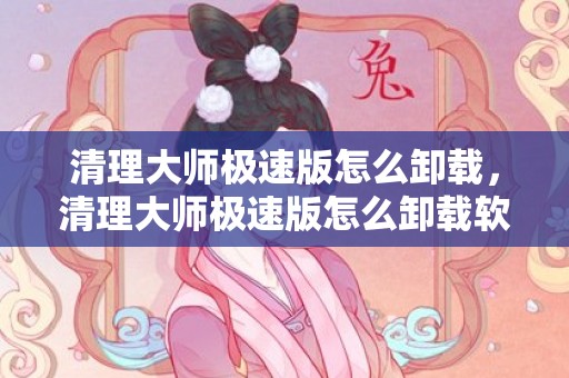 清理大师极速版怎么卸载，清理大师极速版怎么卸载软件