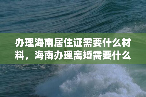 办理海南居住证需要什么材料，海南办理离婚需要什么证件和材料(办理离婚证流程)