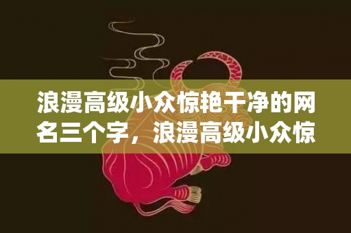 浪漫高级小众惊艳干净的网名三个字，浪漫高级小众惊艳干净的文案友情(超级温柔文艺的友情文案)