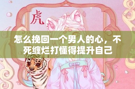 怎么挽回一个男人的心，不死缠烂打懂得提升自己