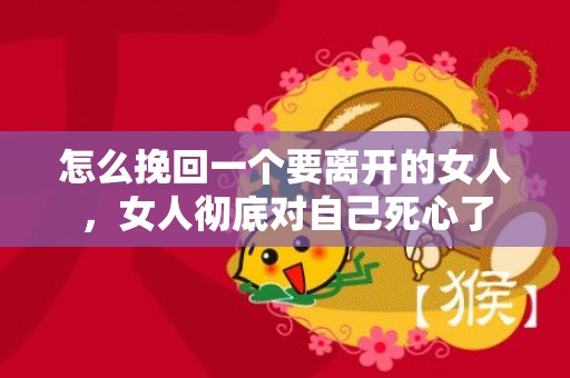 怎么挽回一个要离开的女人，女人彻底对自己死心了