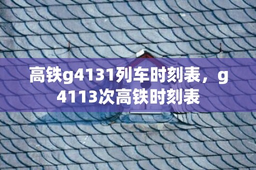 高铁g4131列车时刻表，g4113次高铁时刻表