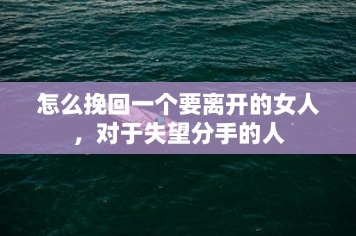 怎么挽回一个要离开的女人，对于失望分手的人