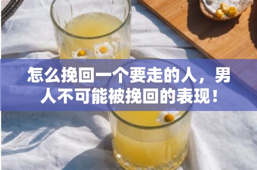 怎么挽回一个要走的人，男人不可能被挽回的表现！