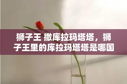 狮子王 撒库拉玛塔塔，狮子王里的库拉玛塔塔是哪国语言