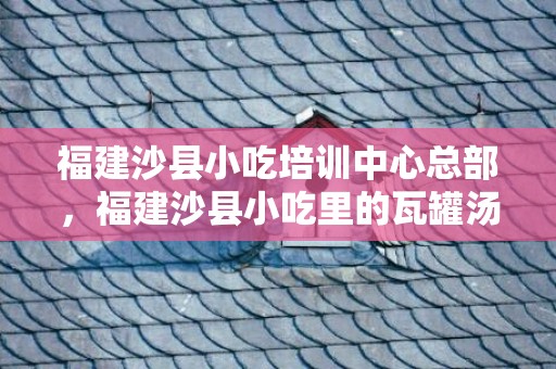 福建沙县小吃培训中心总部，福建沙县小吃里的瓦罐汤怎么做