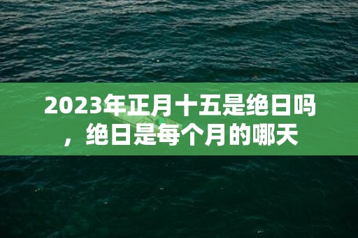 2023年正月十五是绝日吗，绝日是每个月的哪天