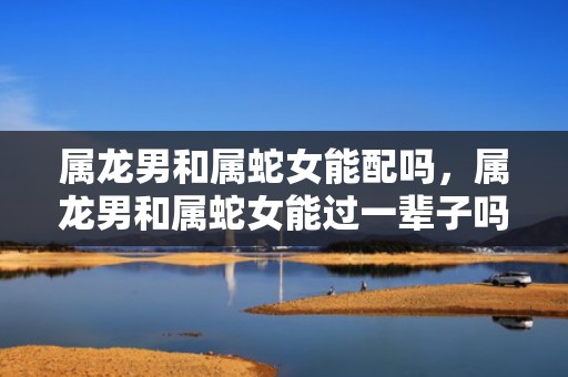 属龙男和属蛇女能配吗，属龙男和属蛇女能过一辈子吗
