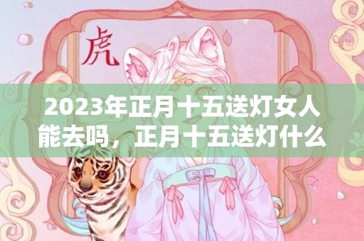 2023年正月十五送灯女人能去吗，正月十五送灯什么人不能送