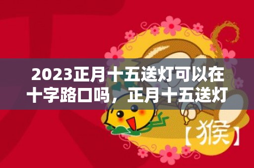 2023正月十五送灯可以在十字路口吗，正月十五送灯要注意什么