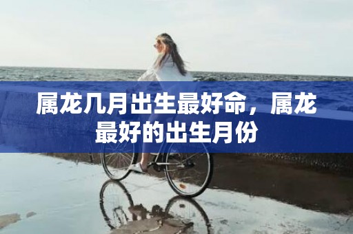 属龙几月出生最好命，属龙最好的出生月份