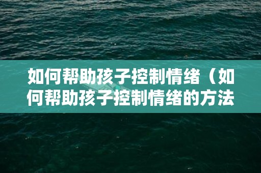 如何帮助孩子控制情绪（如何帮助孩子控制情绪的方法）