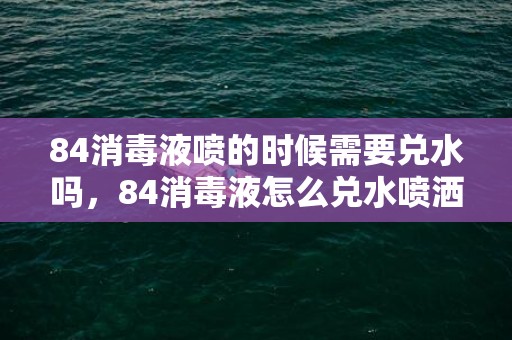 84消毒液喷的时候需要兑水吗，84消毒液怎么兑水喷洒消毒