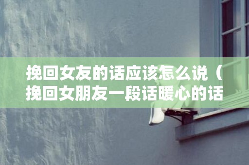 挽回女友的话应该怎么说（挽回女朋友一段话暖心的话）