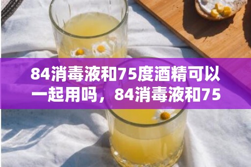 84消毒液和75度酒精可以一起用吗，84消毒液和75度酒精能混用吗