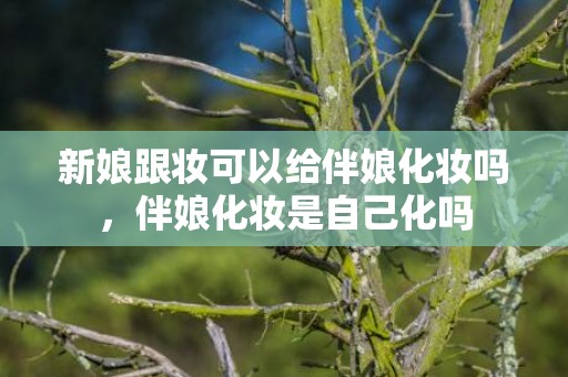新娘跟妆可以给伴娘化妆吗，伴娘化妆是自己化吗