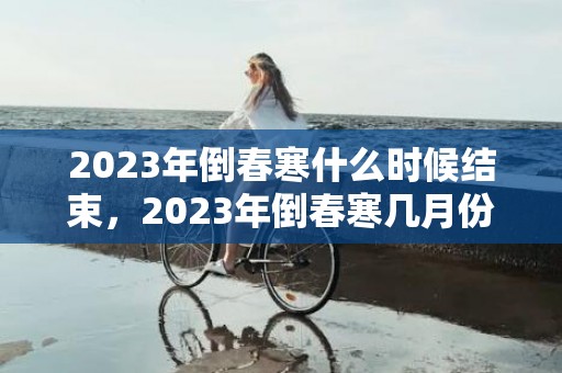 2023年倒春寒什么时候结束，2023年倒春寒几月份结束