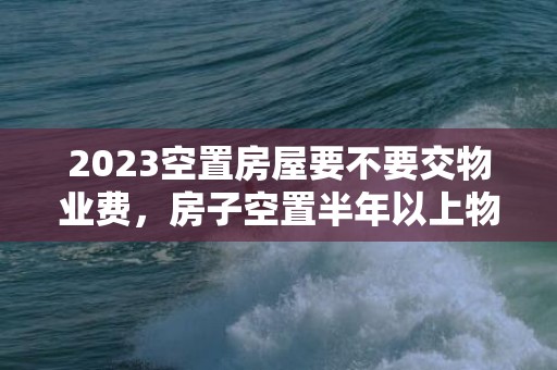 2023空置房屋要不要交物业费，房子空置半年以上物业费怎么收