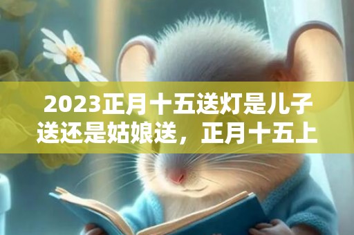 2023正月十五送灯是儿子送还是姑娘送，正月十五上坟送灯哪个地方的风俗
