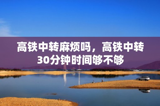 高铁中转麻烦吗，高铁中转30分钟时间够不够