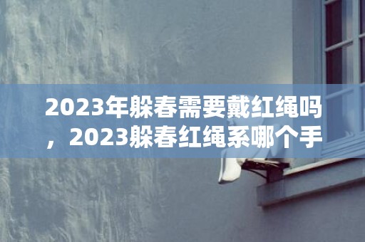2023年躲春需要戴红绳吗，2023躲春红绳系哪个手