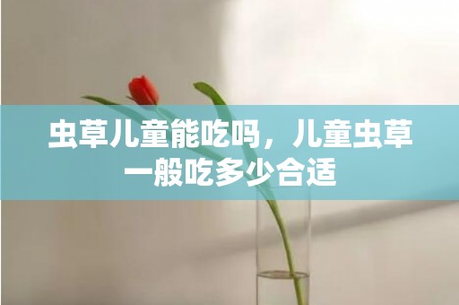 虫草儿童能吃吗，儿童虫草一般吃多少合适