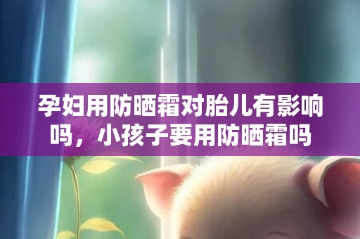 孕妇用防晒霜对胎儿有影响吗，小孩子要用防晒霜吗