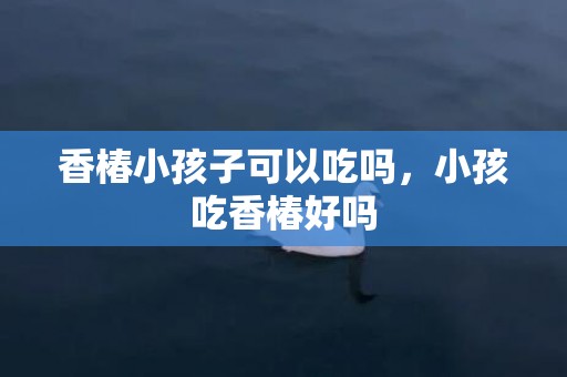 香椿小孩子可以吃吗，小孩吃香椿好吗