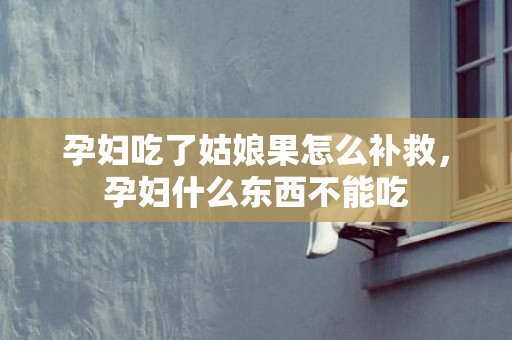 孕妇吃了姑娘果怎么补救，孕妇什么东西不能吃