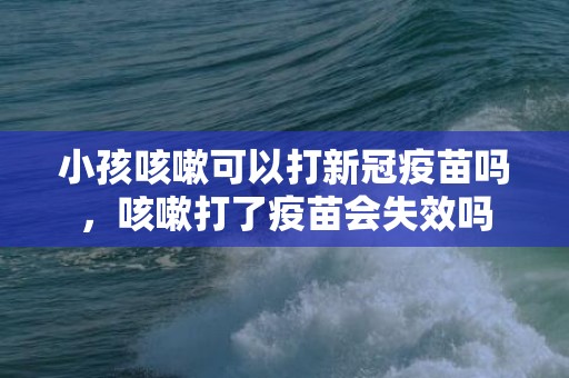 小孩咳嗽可以打新冠疫苗吗，咳嗽打了疫苗会失效吗