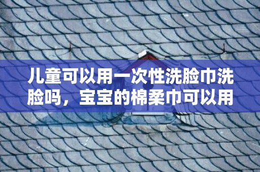 儿童可以用一次性洗脸巾洗脸吗，宝宝的棉柔巾可以用洗脸巾代替吗