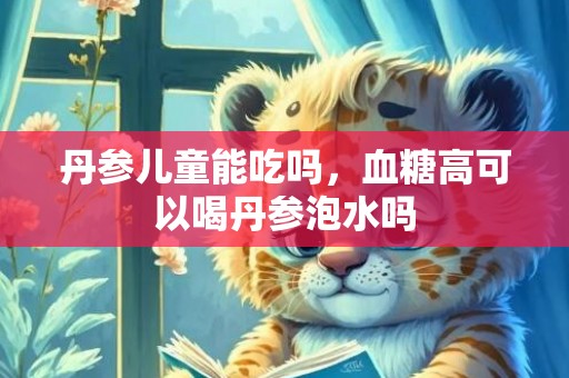 丹参儿童能吃吗，血糖高可以喝丹参泡水吗