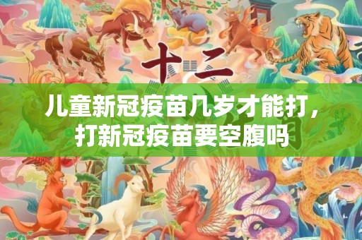 儿童新冠疫苗几岁才能打，打新冠疫苗要空腹吗