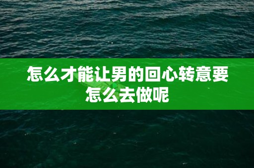 怎么才能让男的回心转意要怎么去做呢