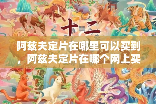 阿兹夫定片在哪里可以买到，阿兹夫定片在哪个网上买
