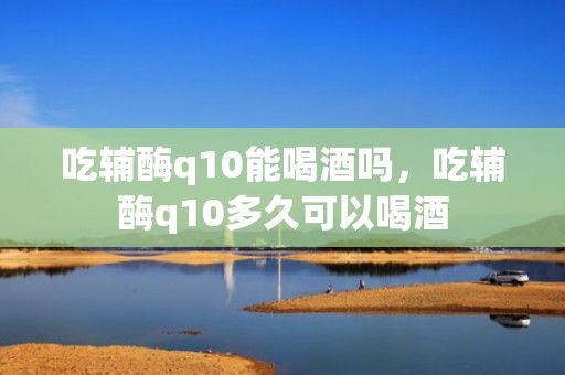 吃辅酶q10能喝酒吗，吃辅酶q10多久可以喝酒