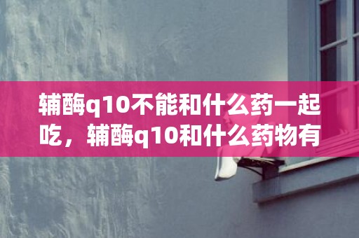 辅酶q10不能和什么药一起吃，辅酶q10和什么药物有冲突